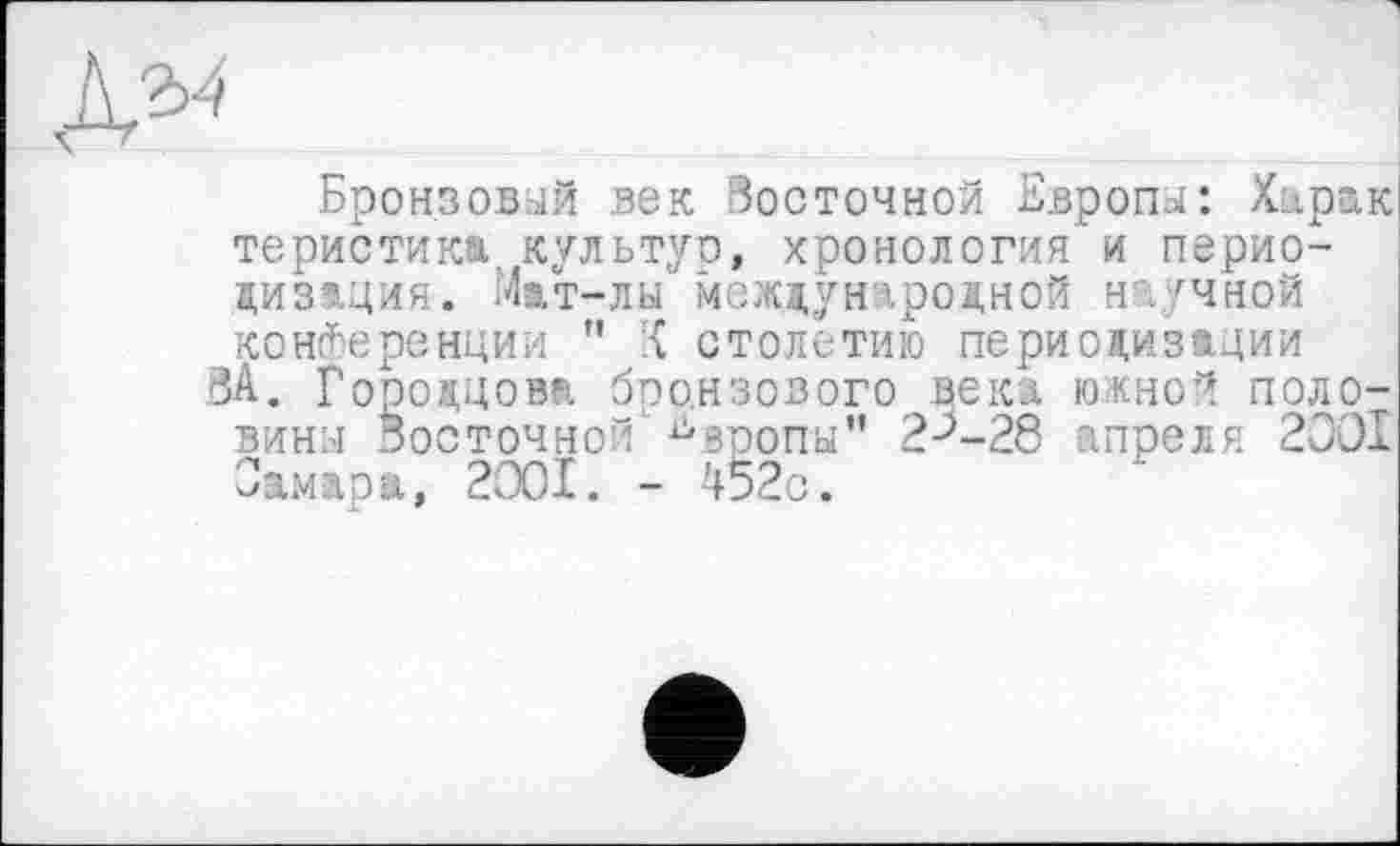 ﻿№
Бронзовый век Восточной Европы: Харак теристика культур, хронология и периодизация. Мат-лы международной научной конференции " -{ столетию периодизации
ЗА. Гороццова бронзового века южной половины Восточной' ^вропы” 2^-28 апреля 2001 Самара, 2001. - 452с.